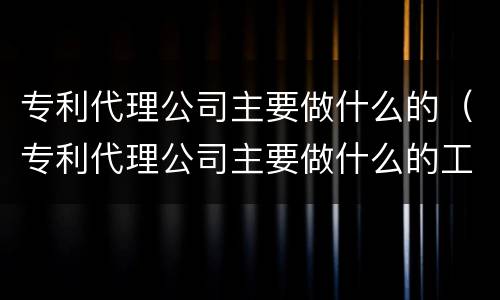 专利代理公司主要做什么的（专利代理公司主要做什么的工作）