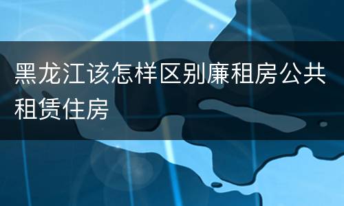 黑龙江该怎样区别廉租房公共租赁住房