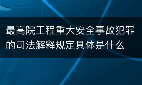 最高院工程重大安全事故犯罪的司法解释规定具体是什么