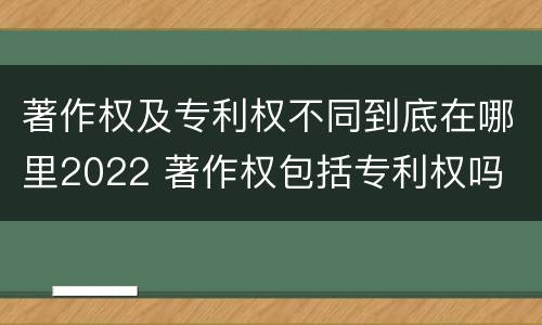 著作权及专利权不同到底在哪里2022 著作权包括专利权吗