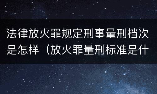 法律放火罪规定刑事量刑档次是怎样（放火罪量刑标准是什么）