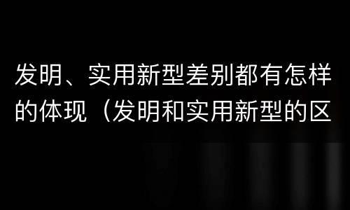 发明、实用新型差别都有怎样的体现（发明和实用新型的区别和联系有什么）