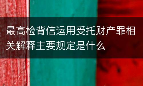 最高检背信运用受托财产罪相关解释主要规定是什么