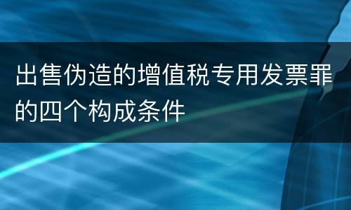 出售伪造的增值税专用发票罪的四个构成条件