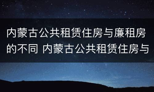 内蒙古公共租赁住房与廉租房的不同 内蒙古公共租赁住房与廉租房的不同之处