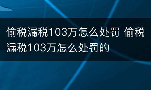偷税漏税103万怎么处罚 偷税漏税103万怎么处罚的