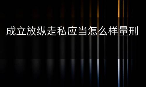 成立放纵走私应当怎么样量刑
