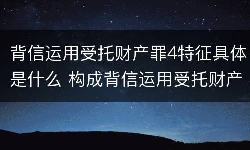 背信运用受托财产罪4特征具体是什么 构成背信运用受托财产罪的立案标准是