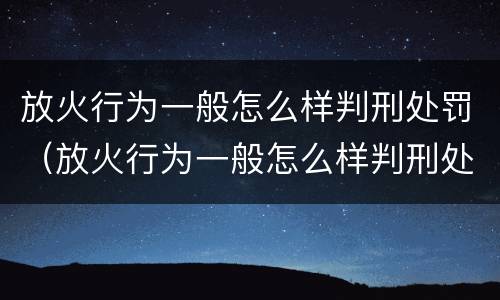 放火行为一般怎么样判刑处罚（放火行为一般怎么样判刑处罚多少钱）
