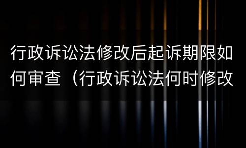 行政诉讼法修改后起诉期限如何审查（行政诉讼法何时修改）