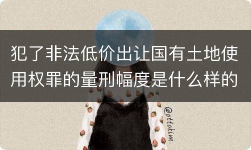 犯了非法低价出让国有土地使用权罪的量刑幅度是什么样的