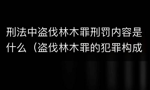 刑法中盗伐林木罪刑罚内容是什么（盗伐林木罪的犯罪构成）