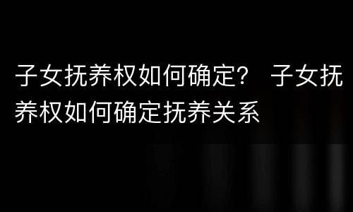 子女抚养权如何确定？ 子女抚养权如何确定抚养关系
