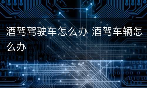 酒驾驾驶车怎么办 酒驾车辆怎么办