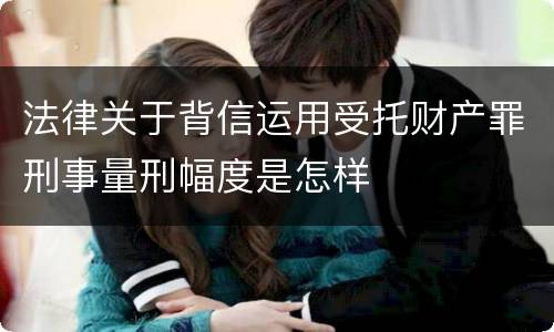 法律关于背信运用受托财产罪刑事量刑幅度是怎样