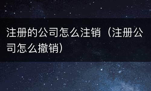 注册的公司怎么注销（注册公司怎么撤销）