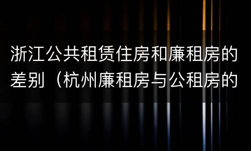 浙江公共租赁住房和廉租房的差别（杭州廉租房与公租房的区别）