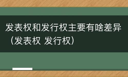 发表权和发行权主要有啥差异（发表权 发行权）
