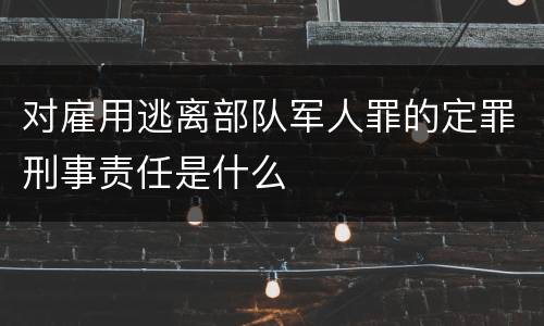 对雇用逃离部队军人罪的定罪刑事责任是什么