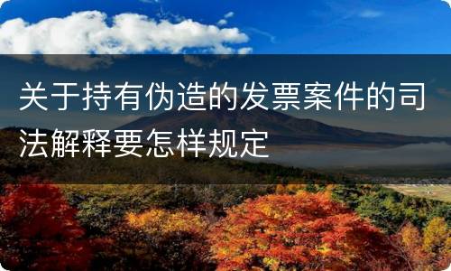 关于持有伪造的发票案件的司法解释要怎样规定