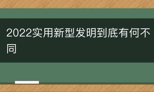 2022实用新型发明到底有何不同