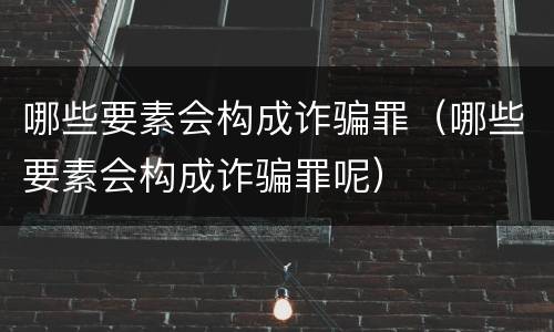 哪些要素会构成诈骗罪（哪些要素会构成诈骗罪呢）