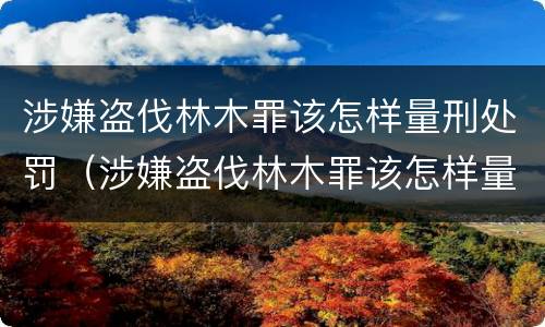 涉嫌盗伐林木罪该怎样量刑处罚（涉嫌盗伐林木罪该怎样量刑处罚决定书）