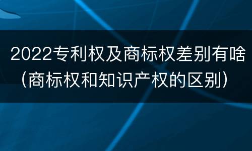 2022专利权及商标权差别有啥（商标权和知识产权的区别）