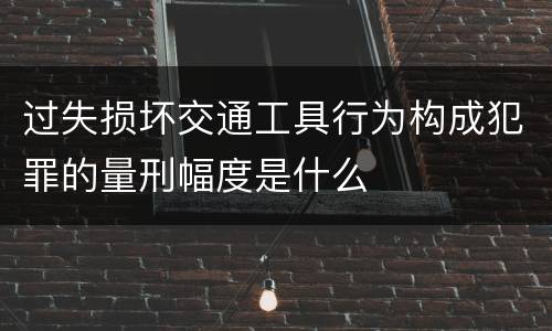 过失损坏交通工具行为构成犯罪的量刑幅度是什么
