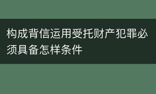 构成背信运用受托财产犯罪必须具备怎样条件