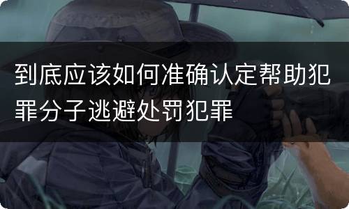 到底应该如何准确认定帮助犯罪分子逃避处罚犯罪