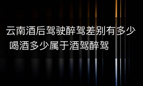 云南酒后驾驶醉驾差别有多少 喝酒多少属于酒驾醉驾