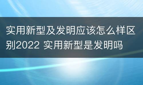 实用新型及发明应该怎么样区别2022 实用新型是发明吗