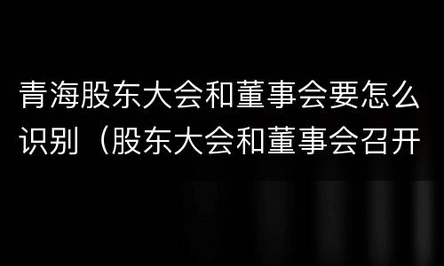 青海股东大会和董事会要怎么识别（股东大会和董事会召开顺序）