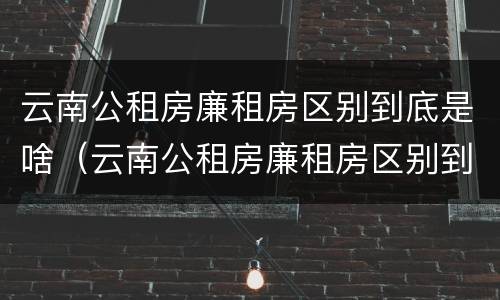 云南公租房廉租房区别到底是啥（云南公租房廉租房区别到底是啥样的）