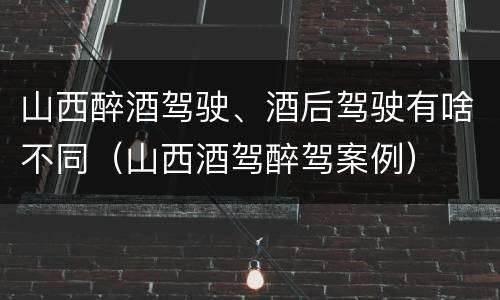 山西醉酒驾驶、酒后驾驶有啥不同（山西酒驾醉驾案例）