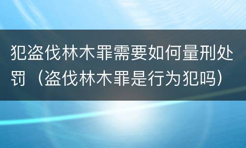 犯盗伐林木罪需要如何量刑处罚（盗伐林木罪是行为犯吗）
