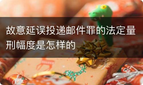 故意延误投递邮件罪的法定量刑幅度是怎样的