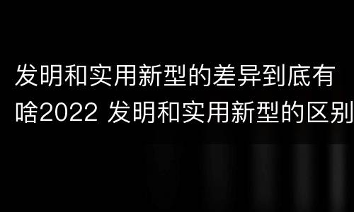 发明和实用新型的差异到底有啥2022 发明和实用新型的区别举例