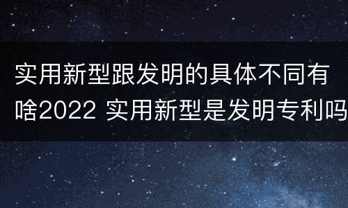 实用新型跟发明的具体不同有啥2022 实用新型是发明专利吗