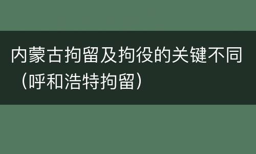 内蒙古拘留及拘役的关键不同（呼和浩特拘留）