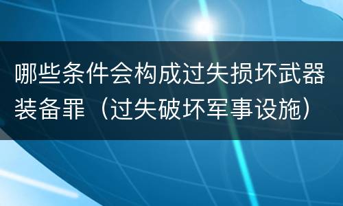 哪些条件会构成过失损坏武器装备罪（过失破坏军事设施）