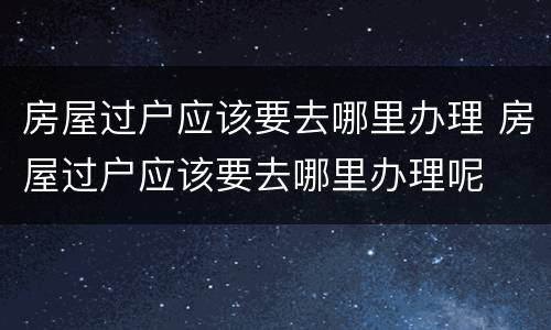 房屋过户应该要去哪里办理 房屋过户应该要去哪里办理呢