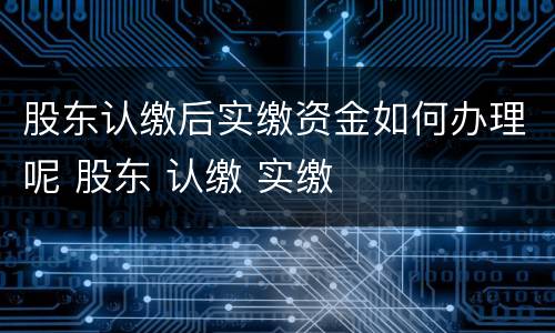 股东认缴后实缴资金如何办理呢 股东 认缴 实缴