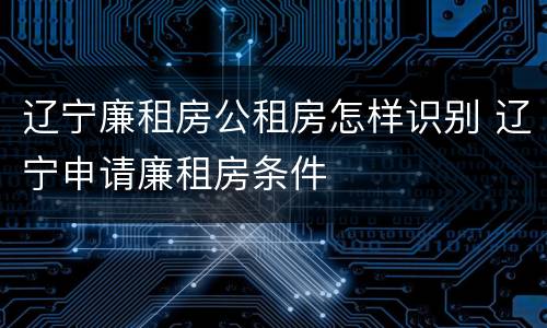 辽宁廉租房公租房怎样识别 辽宁申请廉租房条件