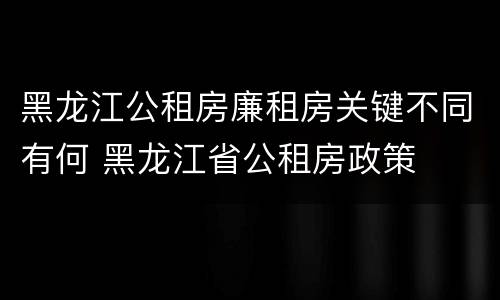 黑龙江公租房廉租房关键不同有何 黑龙江省公租房政策