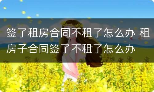 签了租房合同不租了怎么办 租房子合同签了不租了怎么办