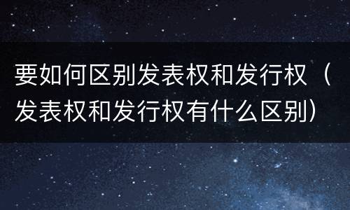 要如何区别发表权和发行权（发表权和发行权有什么区别）