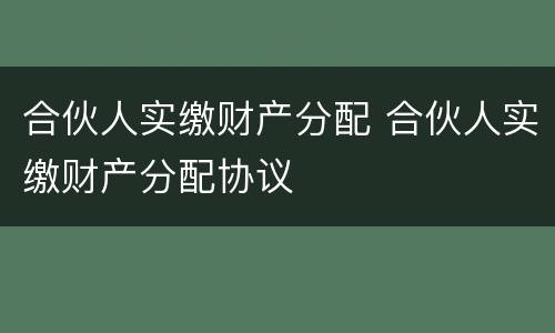 合伙人实缴财产分配 合伙人实缴财产分配协议