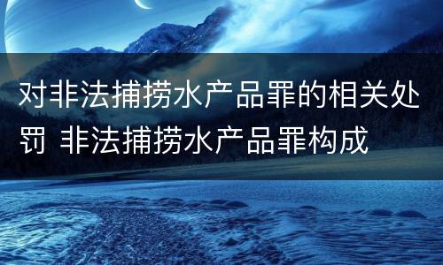 对非法捕捞水产品罪的相关处罚 非法捕捞水产品罪构成